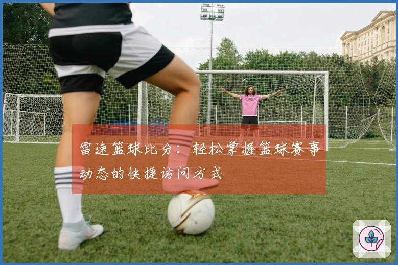 雷速篮球比分：轻松掌握篮球赛事动态的快捷访问方式